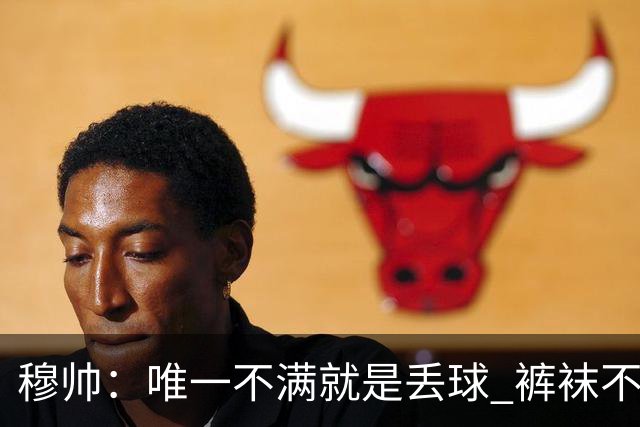 穆帅：唯一不满就是丢球 裤袜不该被这样辜负；国家德比少休息1天